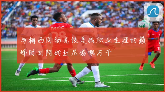 与梅西同场竞技是我职业生涯的巅峰时刻阿姆杜尼感慨万千