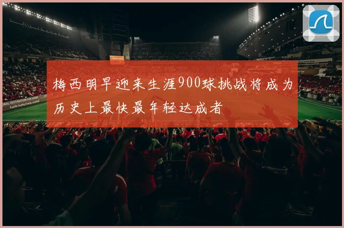梅西明早迎来生涯900球挑战将成为历史上最快最年轻达成者