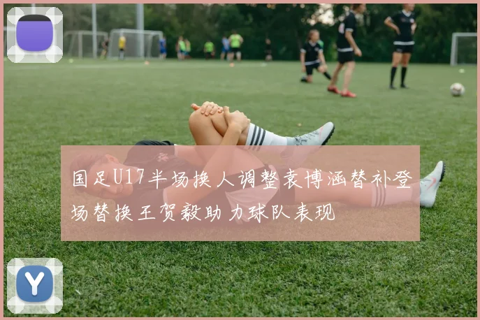 国足U17半场换人调整袁博涵替补登场替换王贺毅助力球队表现