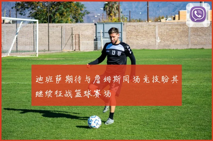 迪班萨期待与詹姆斯同场竞技盼其继续征战篮球赛场