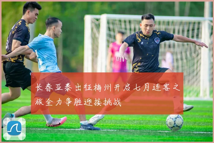 长春亚泰出征梅州开启七月连客之旅全力争胜迎接挑战