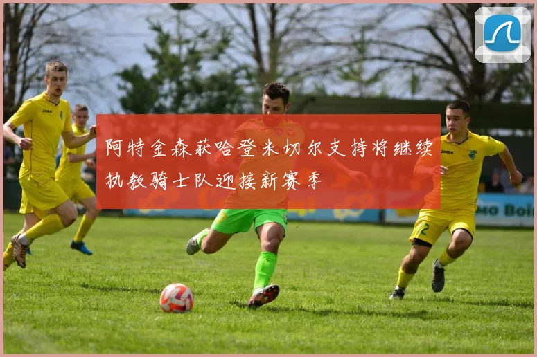 阿特金森获哈登米切尔支持将继续执教骑士队迎接新赛季
