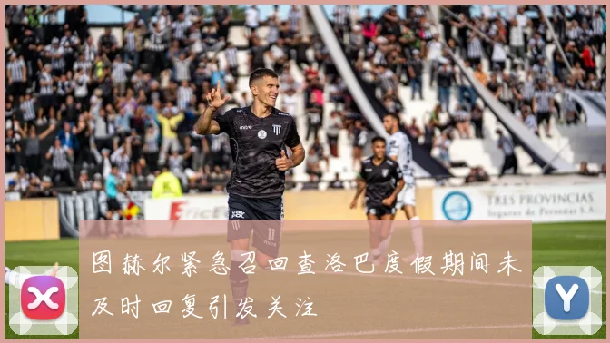 图赫尔紧急召回查洛巴度假期间未及时回复引发关注