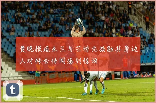 曼晚报道米兰与芒特无接触其身边人对转会传闻感到惊讶