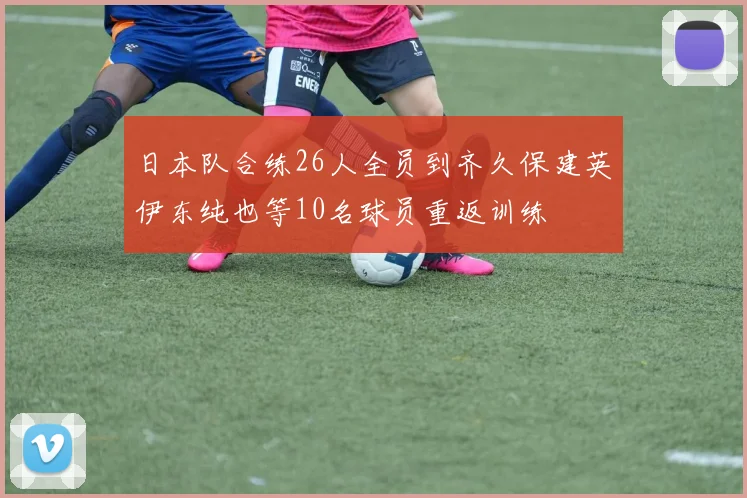 日本队合练26人全员到齐久保建英伊东纯也等10名球员重返训练