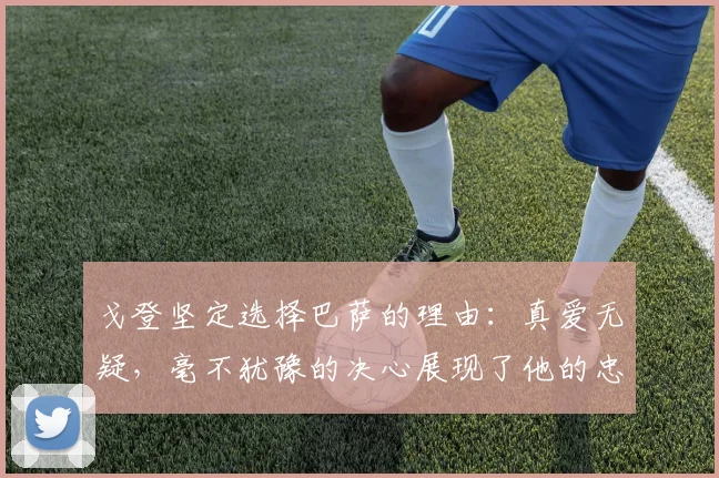 戈登坚定选择巴萨的理由：真爱无疑，毫不犹豫的决心展现了他的忠诚