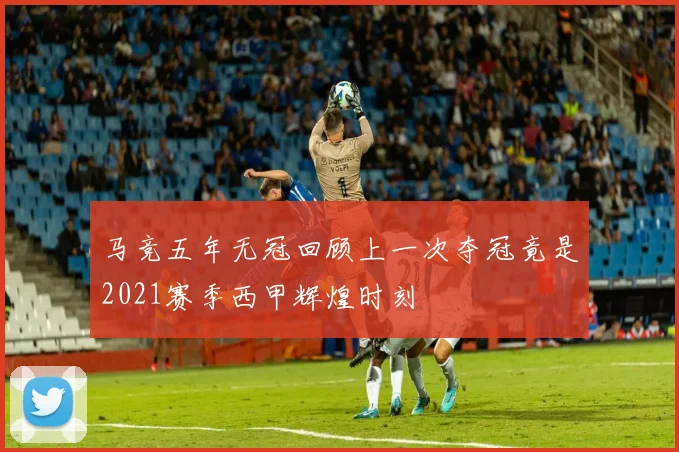 马竞五年无冠回顾上一次夺冠竟是2021赛季西甲辉煌时刻