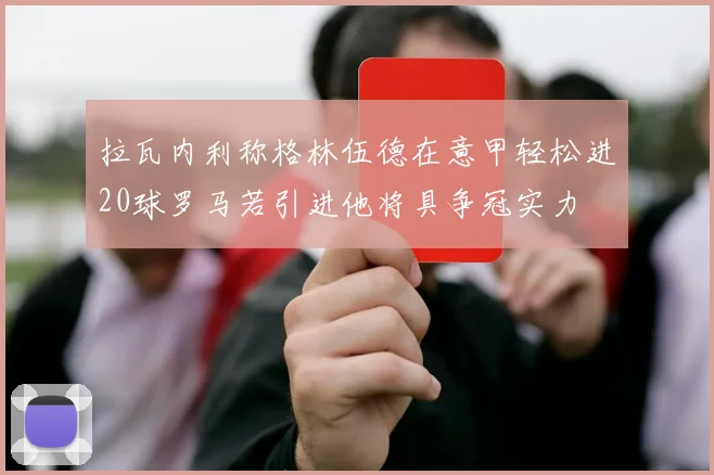 拉瓦内利称格林伍德在意甲轻松进20球罗马若引进他将具争冠实力