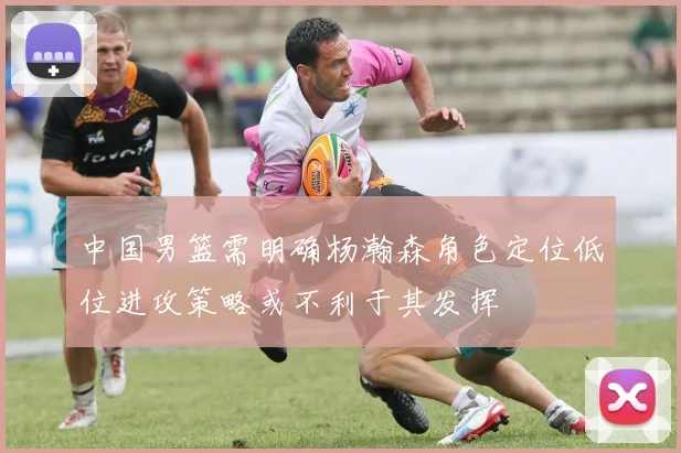 中国男篮需明确杨瀚森角色定位低位进攻策略或不利于其发挥
