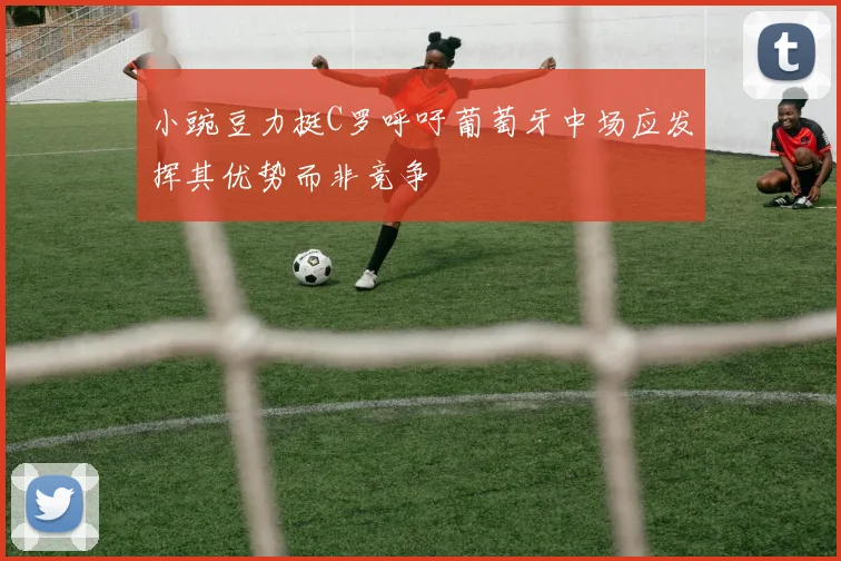 小豌豆力挺C罗呼吁葡萄牙中场应发挥其优势而非竞争