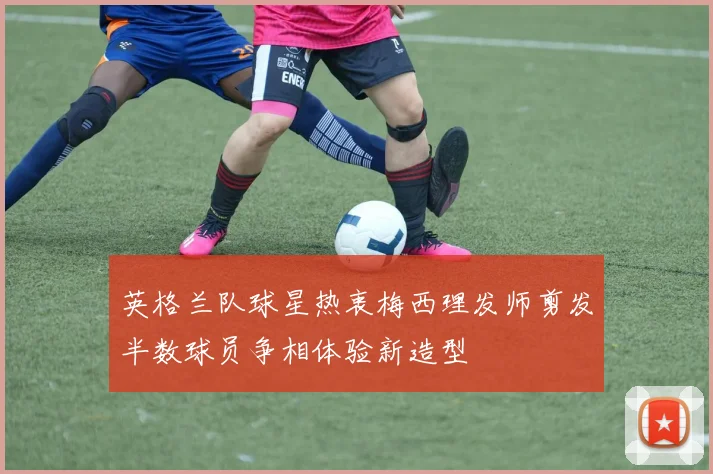 英格兰队球星热衷梅西理发师剪发半数球员争相体验新造型