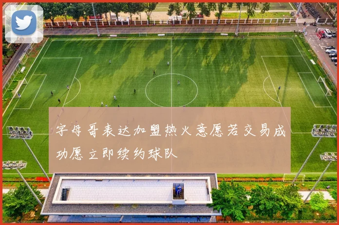 字母哥表达加盟热火意愿若交易成功愿立即续约球队