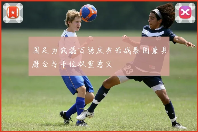 国足为武磊百场庆典而战泰国兼具磨合与卡位双重意义