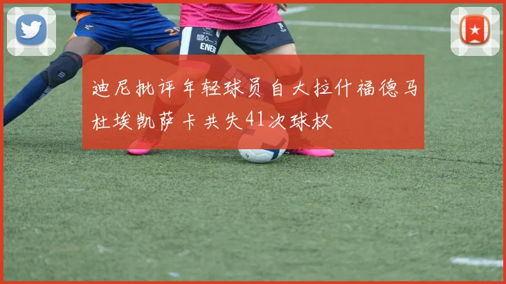 迪尼批评年轻球员自大拉什福德马杜埃凯萨卡共失41次球权