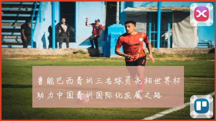 鲁能巴西青训三名球员亮相世界杯助力中国青训国际化发展之路