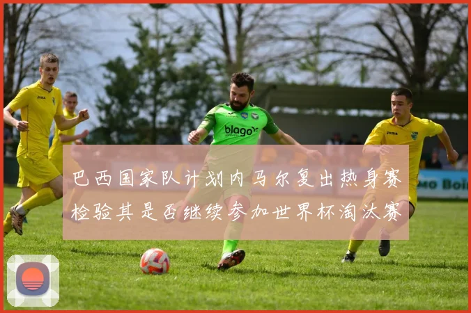 巴西国家队计划内马尔复出热身赛检验其是否继续参加世界杯淘汰赛