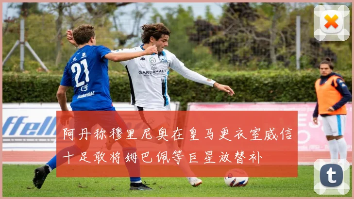 阿丹称穆里尼奥在皇马更衣室威信十足敢将姆巴佩等巨星放替补