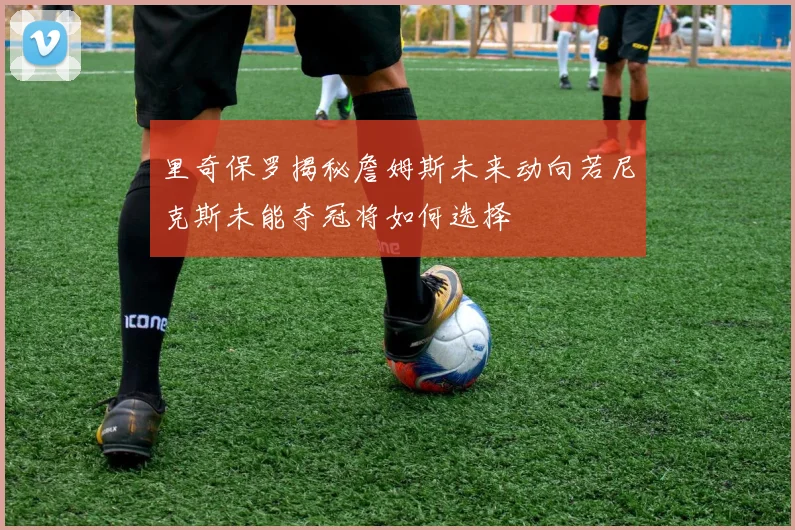 里奇保罗揭秘詹姆斯未来动向若尼克斯未能夺冠将如何选择