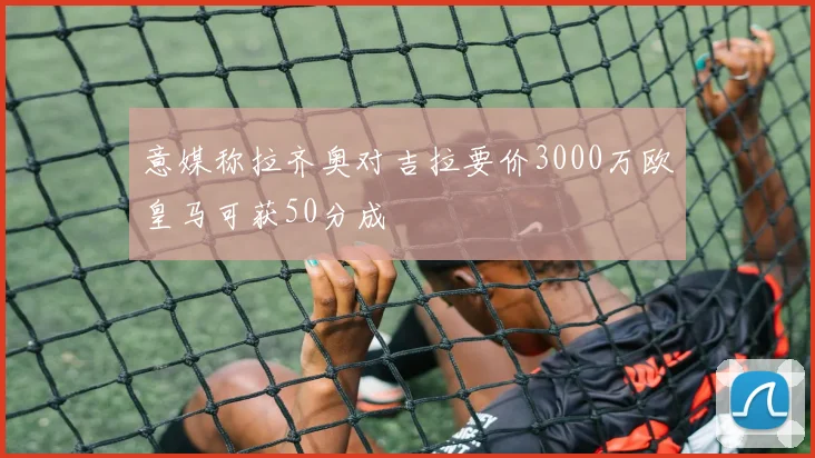 意媒称拉齐奥对吉拉要价3000万欧皇马可获50分成