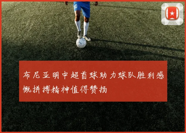 布尼亚明中超首球助力球队胜利感慨拼搏精神值得赞扬