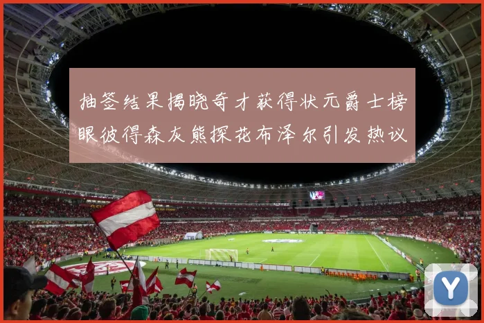 抽签结果揭晓奇才获得状元爵士榜眼彼得森灰熊探花布泽尔引发热议