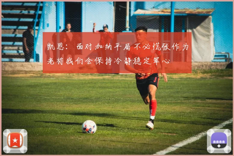 凯恩：面对加纳平局不必慌张作为老将我们会保持冷静稳定军心